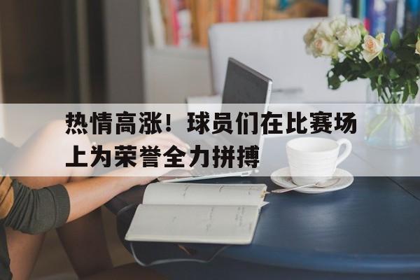 关于热情高涨!球员们在比赛场上为荣誉全力拼搏的信息 关于热情高涨!球员们在比赛场上为荣誉全力拼搏的信息
