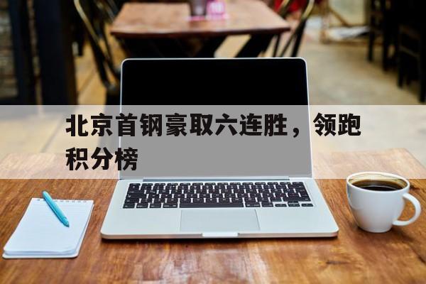 北京首钢豪取六连胜，领跑积分榜(持续回暖!首钢赛季首胜top3球队 重返积分榜前12)